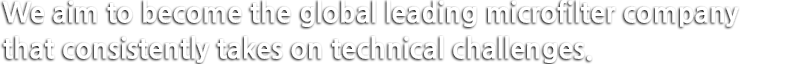 We aim to become the global leading microfilter company that consistently takes on technical challenges.